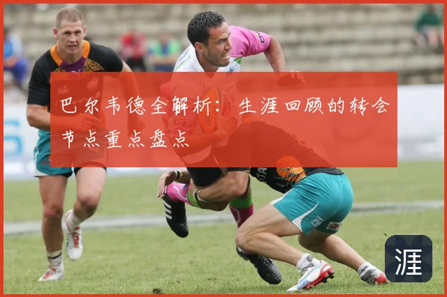 巴尔韦德全解析：生涯回顾的转会节点重点盘点